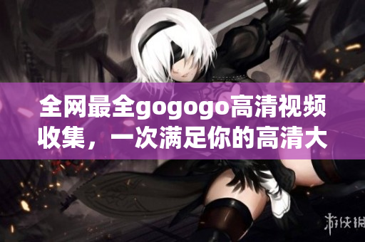 全网最全gogogo高清视频收集，一次满足你的高清大片需求