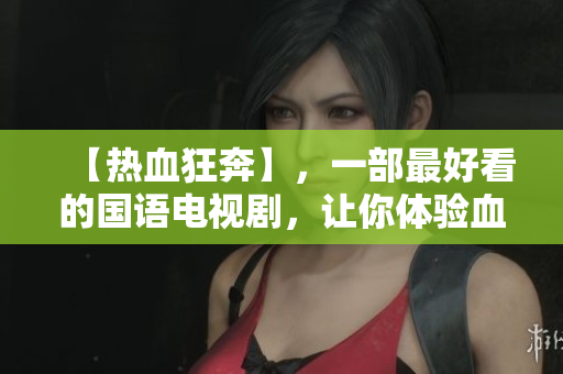 【热血狂奔】，一部最好看的国语电视剧，让你体验血液沸腾的刺激感！