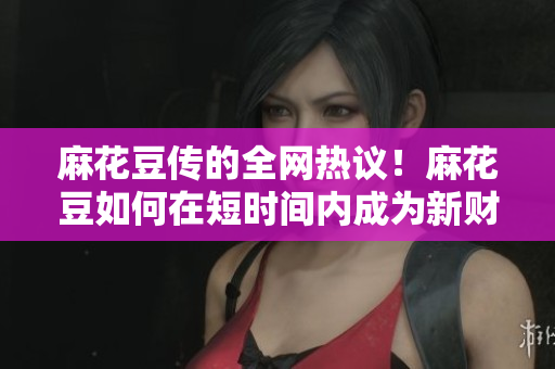 麻花豆传的全网热议！麻花豆如何在短时间内成为新财富传播神器？