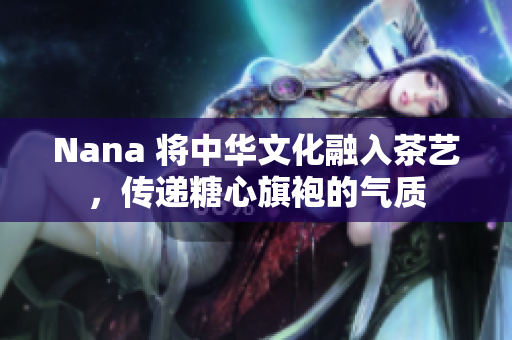 Nana 将中华文化融入茶艺，传递糖心旗袍的气质