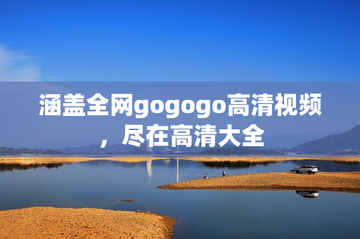 涵盖全网gogogo高清视频，尽在高清大全