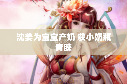 沈姜为宝宝产奶 获小奶瓶青睐