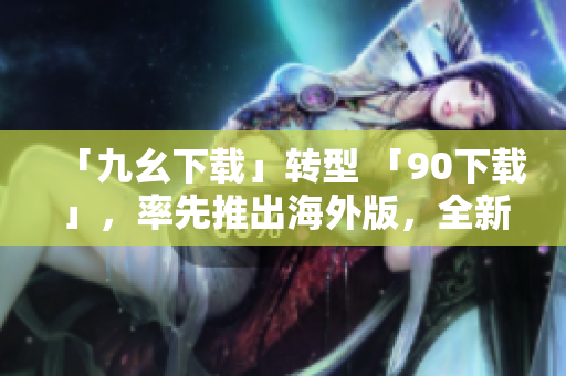 「九幺下载」转型 「90下载」，率先推出海外版，全新升级服务！