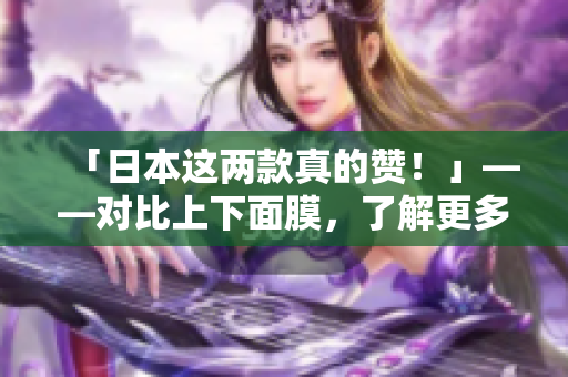 「日本这两款真的赞！」——对比上下面膜，了解更多