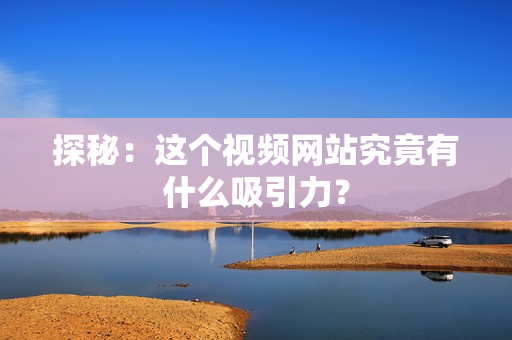 探秘：这个视频网站究竟有什么吸引力？