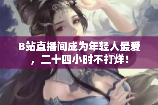 B站直播间成为年轻人最爱，二十四小时不打烊！