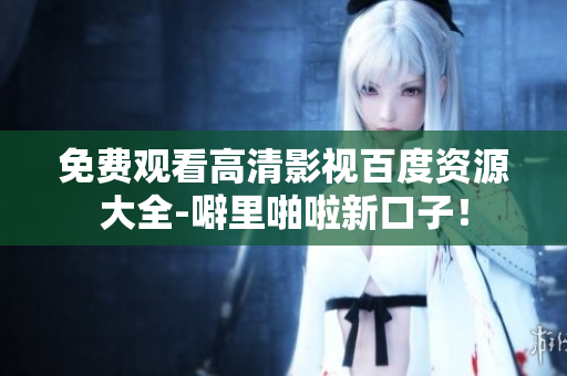 免费观看高清影视百度资源大全-噼里啪啦新口子！