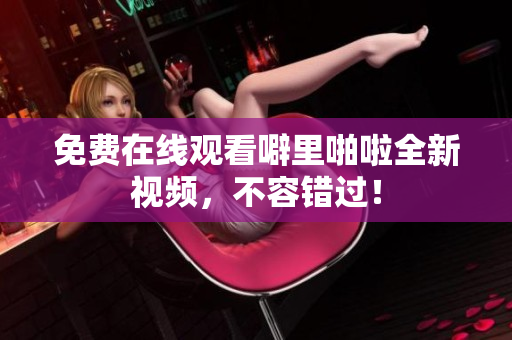 免费在线观看噼里啪啦全新视频，不容错过！