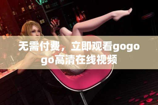 无需付费，立即观看gogogo高清在线视频