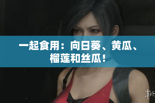 一起食用：向日葵、黄瓜、榴莲和丝瓜！