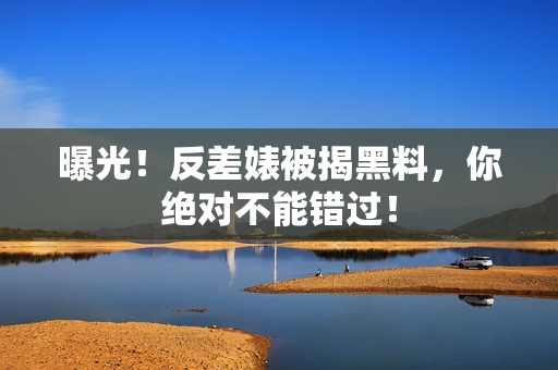 曝光！反差婊被揭黑料，你绝对不能错过！