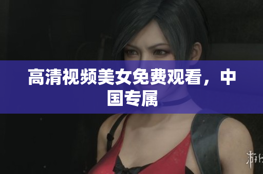 高清视频美女免费观看，中国专属