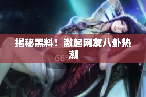 揭秘黑料！激起网友八卦热潮