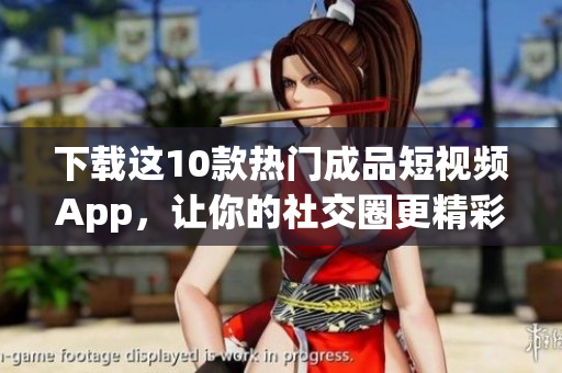 下载这10款热门成品短视频App，让你的社交圈更精彩！
