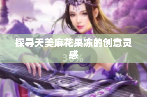 探寻天美麻花果冻的创意灵感