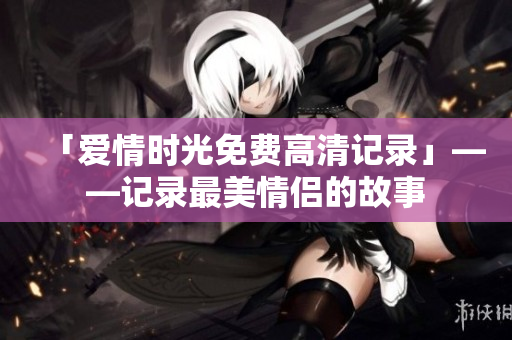 「爱情时光免费高清记录」——记录最美情侣的故事