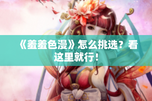 《羞羞色漫》怎么挑选？看这里就行！