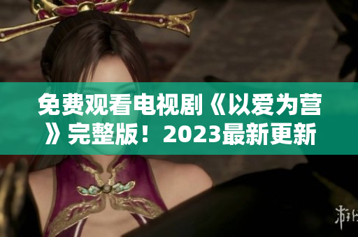免费观看电视剧《以爱为营》完整版！2023最新更新