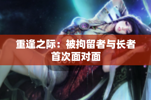 重逢之际：被拘留者与长者首次面对面