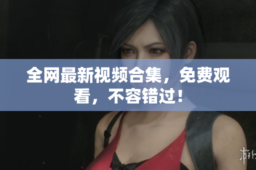全网最新视频合集，免费观看，不容错过！
