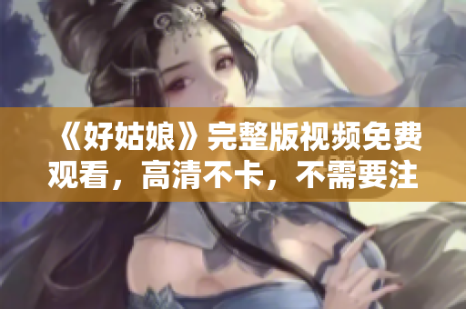 《好姑娘》完整版视频免费观看，高清不卡，不需要注册