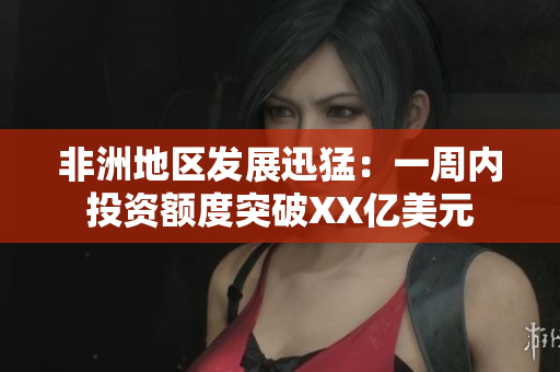 非洲地区发展迅猛：一周内投资额度突破XX亿美元