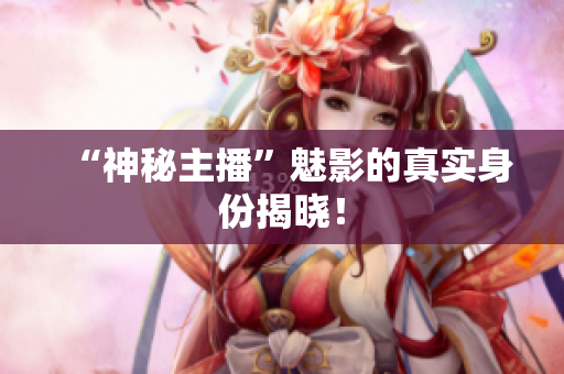 “神秘主播”魅影的真实身份揭晓！