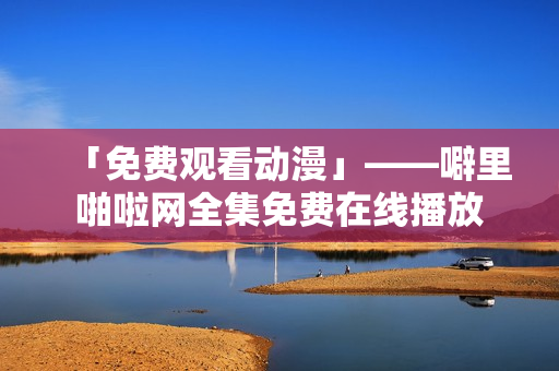 「免费观看动漫」——噼里啪啦网全集免费在线播放