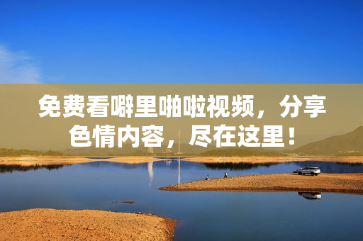 免费看噼里啪啦视频，分享色情内容，尽在这里！