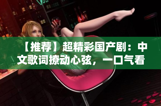 【推荐】超精彩国产剧：中文歌词撩动心弦，一口气看到天亮！