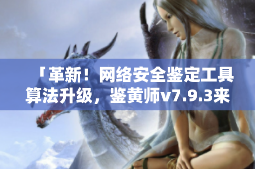 「革新！网络安全鉴定工具算法升级，鉴黄师v7.9.3来袭！」