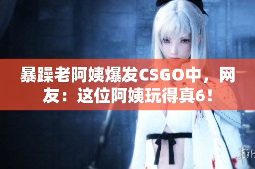 暴躁老阿姨爆发CSGO中，网友：这位阿姨玩得真6！