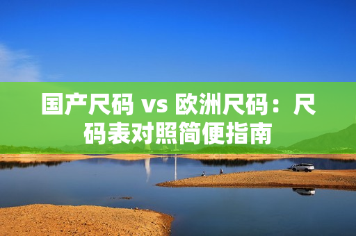 国产尺码 vs 欧洲尺码：尺码表对照简便指南