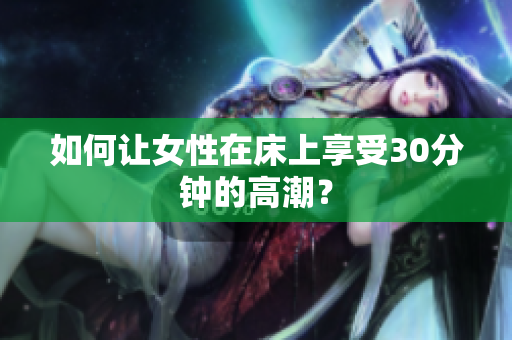 如何让女性在床上享受30分钟的高潮？