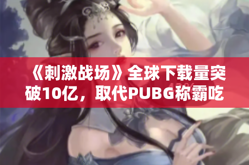 《刺激战场》全球下载量突破10亿，取代PUBG称霸吃鸡游戏！