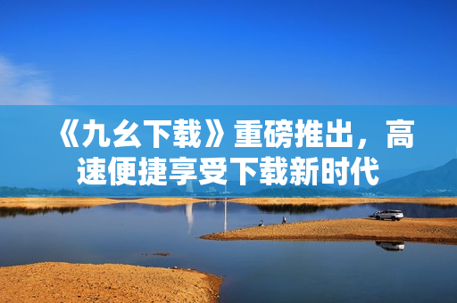 《九幺下载》重磅推出，高速便捷享受下载新时代