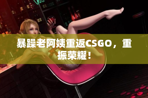 暴躁老阿姨重返CSGO，重振荣耀！