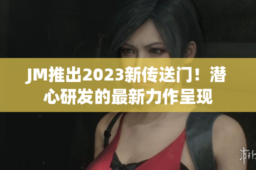 JM推出2023新传送门！潜心研发的最新力作呈现
