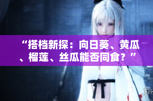 “搭档新探：向日葵、黄瓜、榴莲、丝瓜能否同食？”