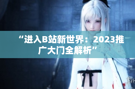“进入B站新世界：2023推广大门全解析”