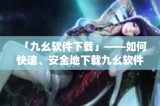 「九幺软件下载」——如何快速、安全地下载九幺软件？)