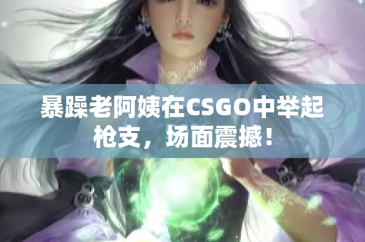 暴躁老阿姨在CSGO中举起枪支，场面震撼！