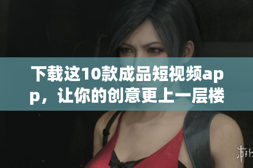 下载这10款成品短视频app，让你的创意更上一层楼