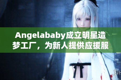 Angelababy成立明星造梦工厂，为新人提供应援服务