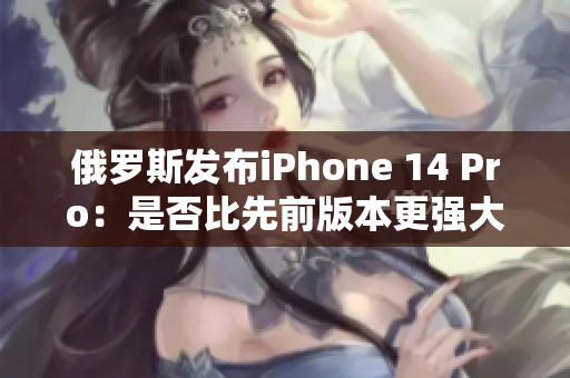 俄罗斯发布iPhone 14 Pro：是否比先前版本更强大？