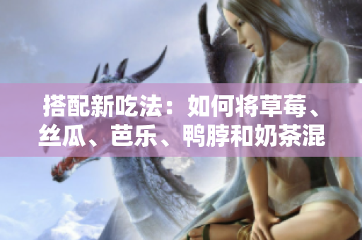 搭配新吃法：如何将草莓、丝瓜、芭乐、鸭脖和奶茶混搭？