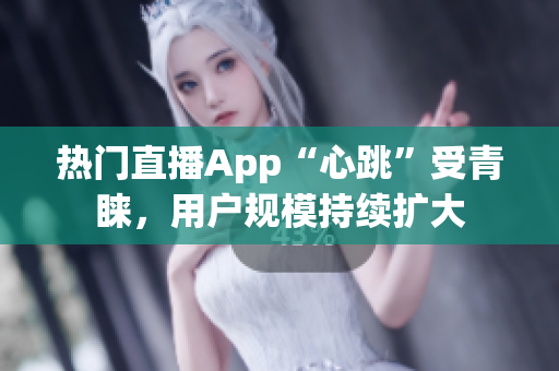 热门直播App“心跳”受青睐，用户规模持续扩大