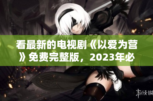 看最新的电视剧《以爱为营》免费完整版，2023年必看！