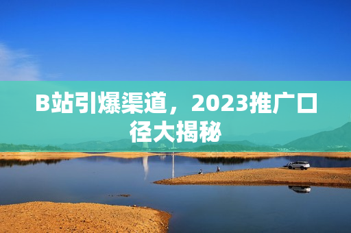 B站引爆渠道，2023推广口径大揭秘