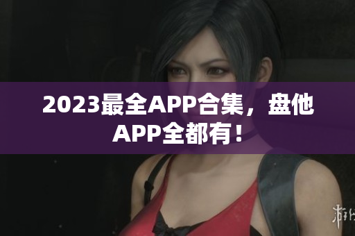 2023最全APP合集，盘他APP全都有！